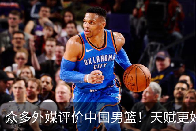 众多外媒评价中国男篮！天赋更好，打法却过时